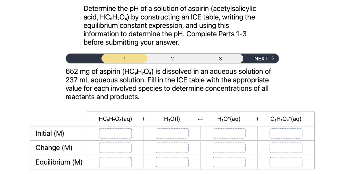 Determine the pH of a solution of aspirin (acetylsalicylic
acid, HC₂H₂O4) by constructing an ICE table, writing the
equilibrium constant expression, and using this
information to determine the pH. Complete Parts 1-3
before submitting your answer.
Initial (M)
Change (M)
Equilibrium (M)
1
2
NEXT >
652 mg of aspirin (HC,H,O4) is dissolved in an aqueous solution of
237 mL aqueous solution. Fill in the ICE table with the appropriate
value for each involved species to determine concentrations of all
reactants and products.
HC,H,O.(aq) +
3
H₂O(l)
H3O+ (aq)
+ C₂H₂O4 (aq)