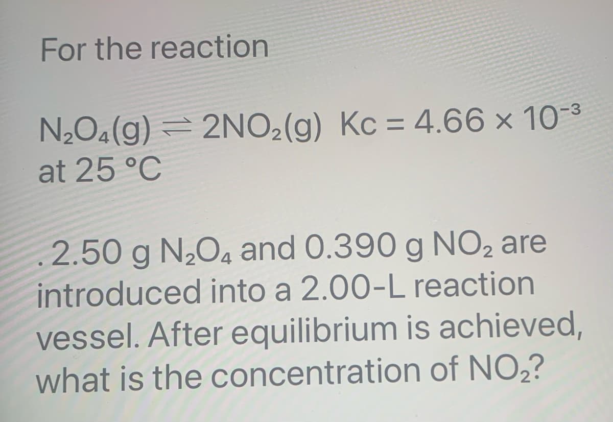 For the reaction
N₂O4(g) = 2NO₂(g) Kc = 4.66 × 10-³
at 25 °C
2.50 g N₂O4 and 0.390 g NO2 are
introduced into a 2.00-L reaction
vessel. After equilibrium is achieved,
what is the concentration of NO₂?