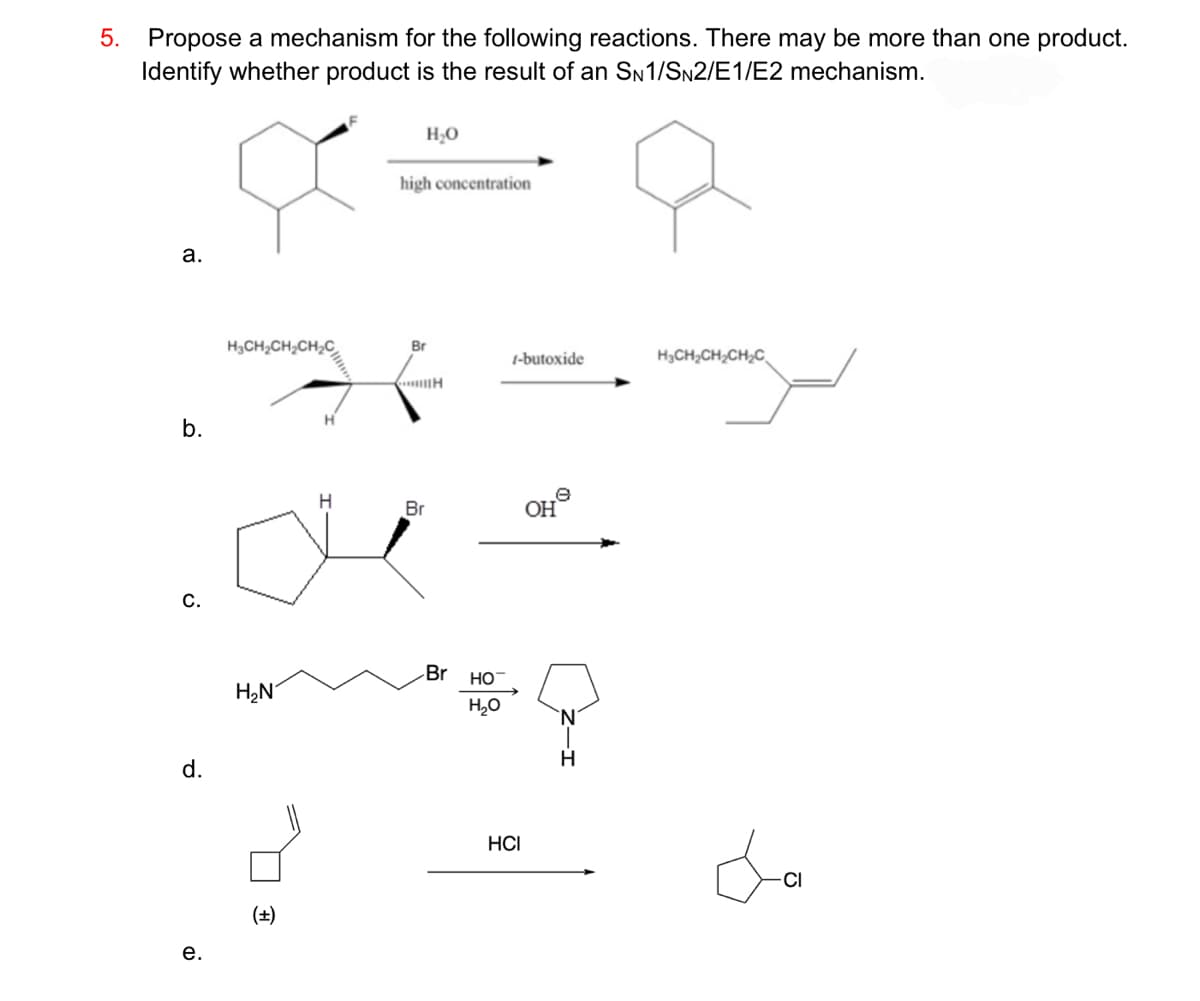 5. Propose a mechanism for the following reactions. There may be more than one product.
Identify whether product is the result of an SN1/SN2/E1/E2 mechanism.
a.
b.
C.
d.
e.
H₂CH₂CH₂CH₂C
H₂N
(+)
H
H
H₂O
high concentration
Br
Br
H
Br
HO
H₂O
1-butoxide
HCI
OH
H
H₂CH₂CH₂CH₂C
da
CI