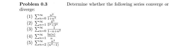 Problem 0.3
diverge:
(1) Σño 1#n
na
4"
1
(2) Σ^=1 5* +3"
(3) Σ^=0 1=n+n?
(4) Σ=1
(5) Σ^=2 (n=1)
In(n)
m
23
Determine whether the following series converge or