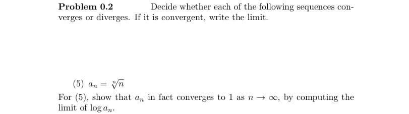 Problem 0.2
verges or diverges. If it is convergent, write the limit.
(5) an
Decide whether each of the following sequences con-
vn
For (5), show that an in fact converges to 1 as n →∞, by computing the
limit of log an.
=