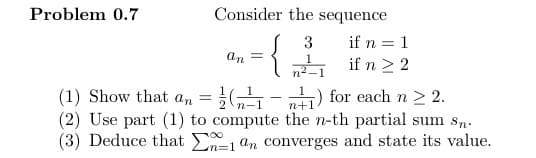 Problem 0.7
Consider the sequence
an
=
{
3
1
n²
if n = 1
if n ≥ 2
(1) Show that an = (²1
n+1
(2) Use part (1) to compute the n-th partial sum sn.
(3) Deduce that a 1 an converges and state its value.
-) for each n > 2.