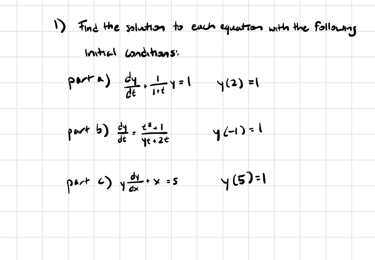 1) Find the solution to each equation with the following.
Initial conditions:
part a) dy. 11+ 4 = 1
Y(2)=1
part b) dy
21:16
Yt+2t
4(-1)=1
part c) yox
dy
+ x = 5
Y(5)=1