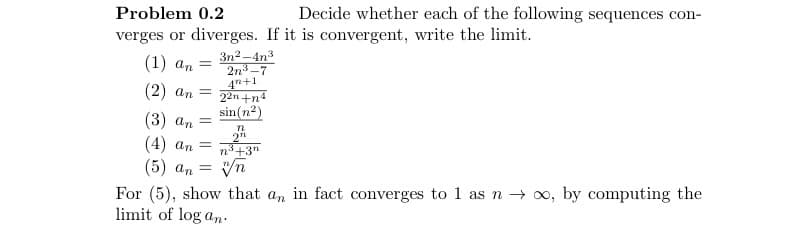 Problem 0.2
verges or diverges. If it is convergent, write the limit.
(1) an
(2) an
=
3n²-4n³
2n³-7
4n+1
= 22n+n4
sin(n²)
n
2"
n³+3n
vn
=
(3) an
(4) an =
(5) an
Decide whether each of the following sequences con-
For (5), show that an in fact converges to 1 as n → ∞, by computing the
limit of log an.