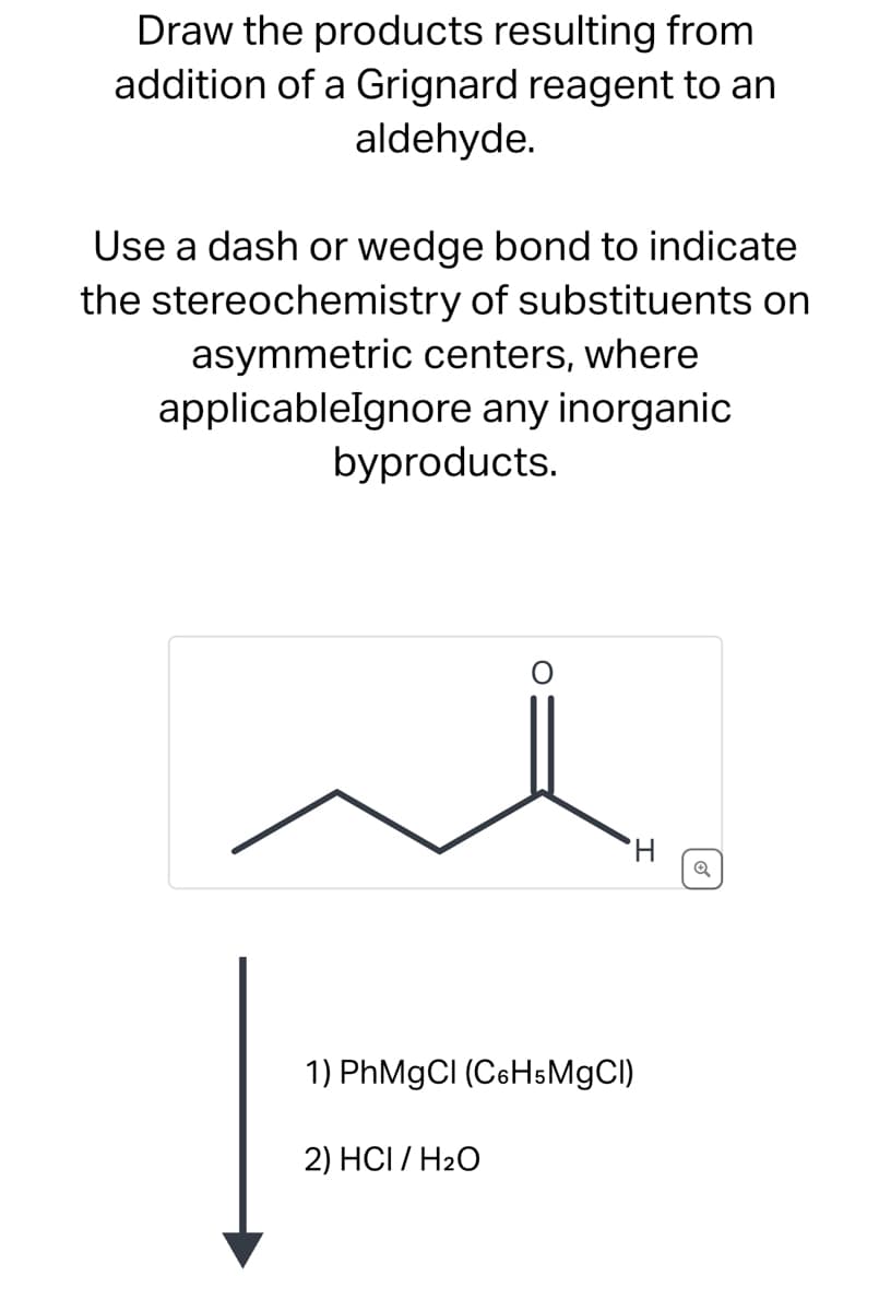 Draw the products resulting from
addition of a Grignard reagent to an
aldehyde.
Use a dash or wedge bond to indicate
the stereochemistry of substituents on
asymmetric centers, where
applicableIgnore any inorganic
byproducts.
1) PhMgCl (C6H5MgCl)
2) HCI / H₂O