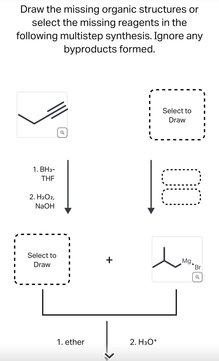 Draw the missing organic structures or
select the missing reagents in the
following multistep synthesis. Ignore any
byproducts formed.
1. BH3-
THF
2. H₂O2,
NaOH
Select to
Draw
I
1. ether
2. H3O+
Select to
Draw
00
Mg.
).
Br
Q
I