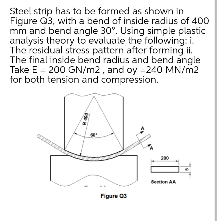 Steel strip has to be formed as shown in
Figure Q3, with a bend of inside radius of 400
mm and bend angle 30°. Using simple plastic
analysis theory to evaluate the following: i.
The residual stress pattern after forming ii.
The final inside bend radius and bend angle
Take E = 200 GN/m2 , and oy =240 MN/m2
for both tension and compression.
60°
200
Section AA
Figure Q3
R 400
