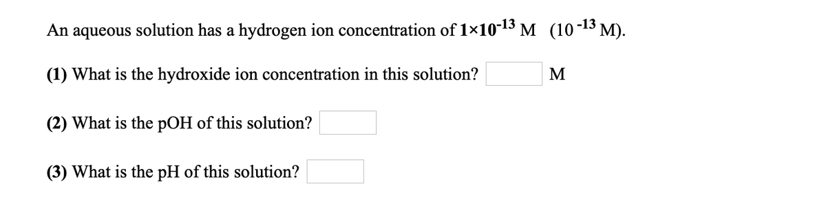 An aqueous solution has a hydrogen ion concentration of 1×10-13 M (10-13 M).
(1) What is the hydroxide ion concentration in this solution?
M
(2) What is the pOH of this solution?
(3) What is the pH of this solution?
