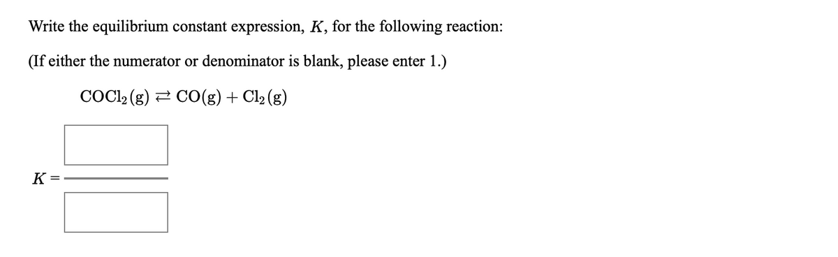 Write the equilibrium constant expression, K, for the following reaction:
(If either the numerator or denominator is blank, please enter 1.)
COCI2 (g) 2 CO(g) + Cl2 (g)
K =
