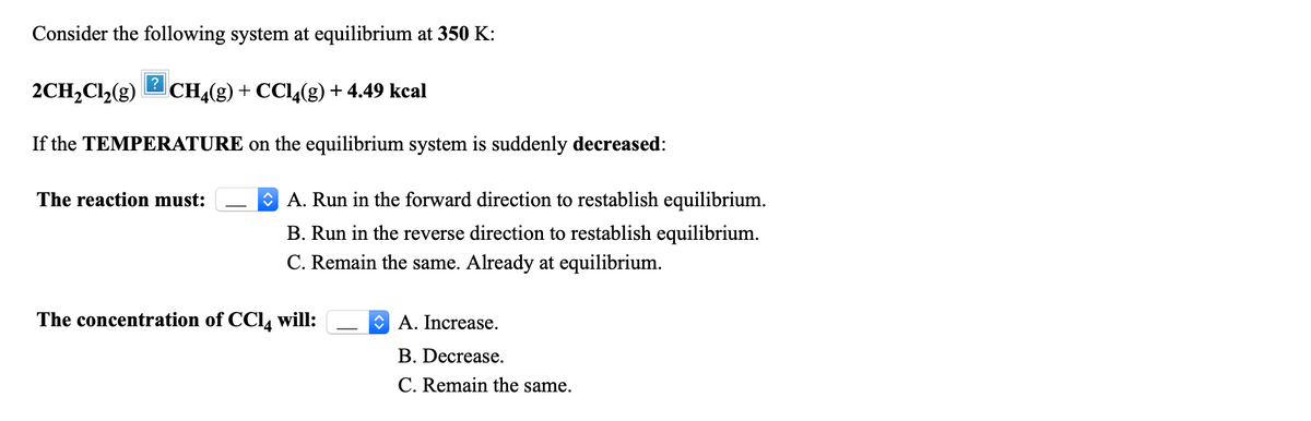 Consider the following system at equilibrium at 350 K:
2CH,Cl2(g)
CH4(g) + CC14(g) + 4.49 kcal
If the TEMPERATURE on the equilibrium system is suddenly decreased:
The reaction must:
O A. Run in the forward direction to restablish equilibrium.
B. Run in the reverse direction to restablish equilibrium.
C. Remain the same. Already at equilibrium.
The concentration of CC14 will:
O A. Increase.
B. Decrease.
C. Remain the same.
