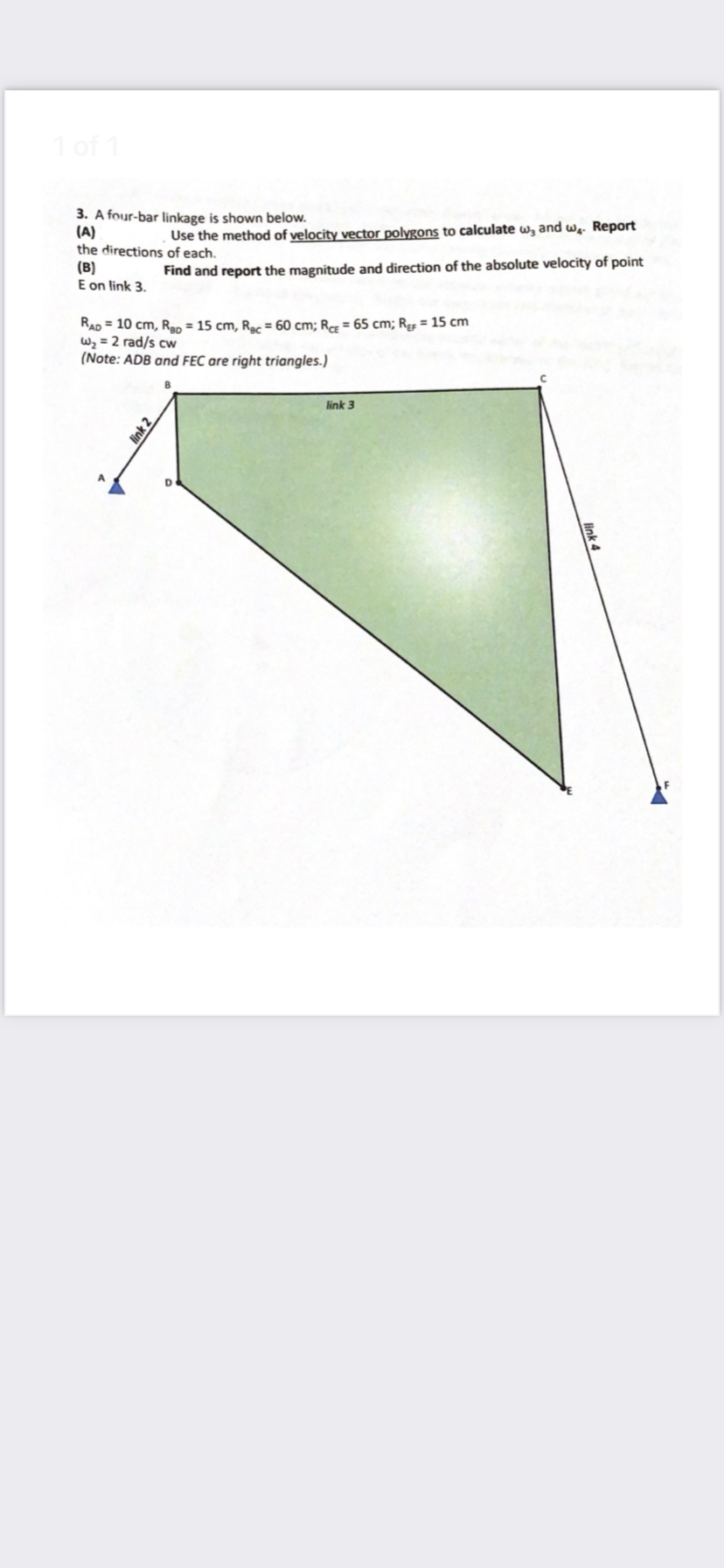 1 of 1
3. A four-bar linkage is shown below.
(A)
the directions of each.
(B)
E on link 3.
Use the method of velocity vector polygons to calculate w, and wq. Report
Find and report the magnitude and direction of the absolute velocity of point
RAD = 10 cm, Rap = 15 cm, Ra = 60 cm; R = 65 cm; Rp = 15 cm
W2 = 2 rad/s cw
(Note: ADB and FEC are right triangles.)
link 3
A.
link 2
