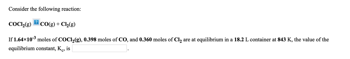 Consider the following reaction:
COC,(g)
2CO(g) + Cl2(g)
If 1.64x10 moles of COCI,(g), 0.398 moles of CO, and 0.360 moles of Cl, are at equilibrium in a 18.2 L container at 843 K, the value of the
equilibrium constant, Ke, is
