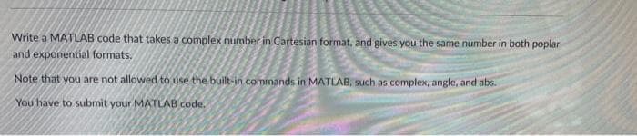 Write a MATLAB code that takes a complex number in Cartesian format, and gives you the same number in both poplar
and exponential formats.
Note that you are not allowed to use the built-in commands in MATLAB, such as complex, angle, and abs.
You have to submit your MATLAB code.

