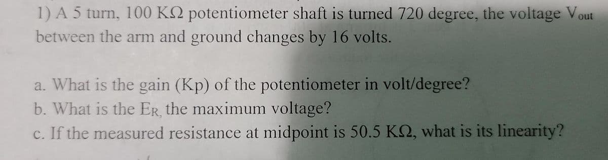1) A 5 turn, 100 K2 potentiometer shaft is turned 720 degree, the voltage Vout
between the arm and ground changes by 16 volts.
a. What is the gain (Kp) of the potentiometer in volt/degree?
b. What is the ER, the maximum voltage?
c. If the measured resistance at midpoint is 50.5 K2, what is its linearity?
