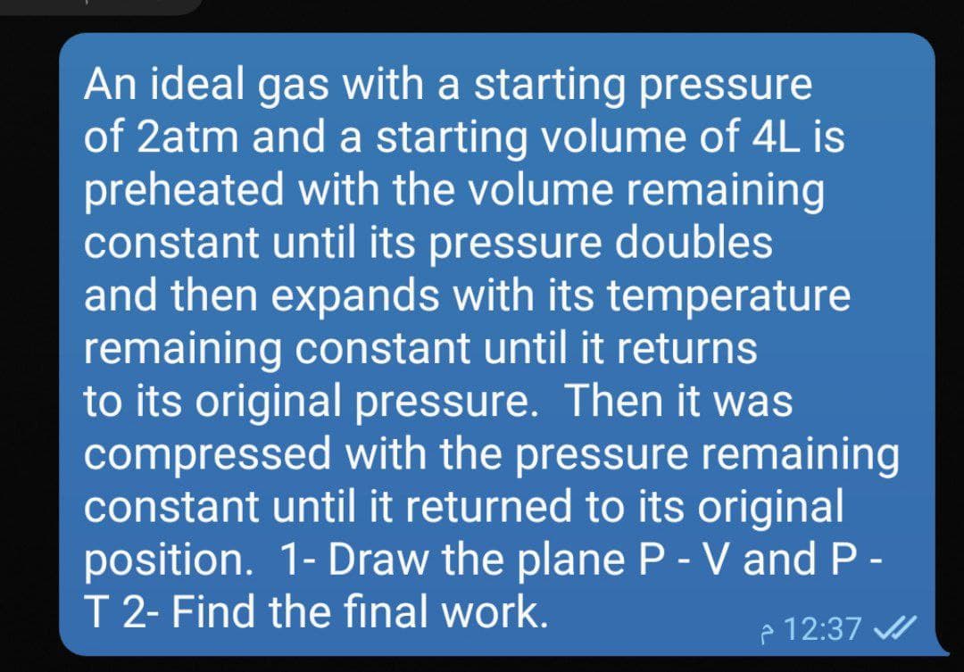 An ideal gas with a starting pressure
of 2atm and a starting volume of 4L is
preheated with the volume remaining
constant until its pressure doubles
and then expands with its temperature
remaining constant until it returns
to its original pressure. Then it was
compressed with the pressure remaining
constant until it returned to its original
position. 1- Draw the plane P - V and P -
T 2- Find the final work.
P 12:37
