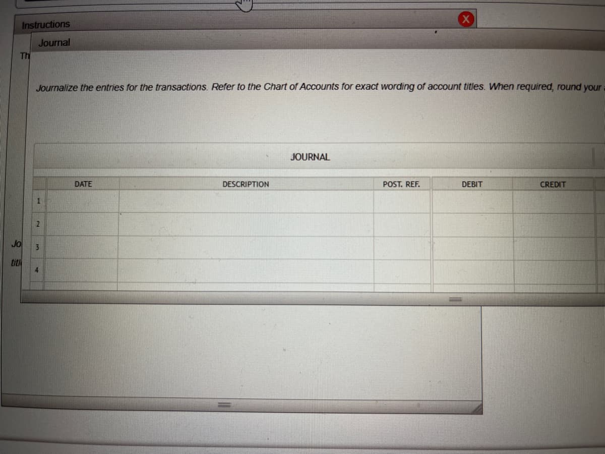 Instructions
Journal
Th
Jo
Journalize the entries for the transactions. Refer to the Chart of Accounts for exact wording of account titles. When required, round your
1
2
3
4
DATE
DESCRIPTION
JOURNAL
POST. REF.
DEBIT
CREDIT