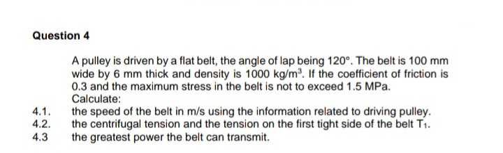 Question 4
A pulley is driven by a flat belt, the angle of lap being 120°. The belt is 100 mm
wide by 6 mm thick and density is 1000 kg/m. If the coefficient of friction is
0.3 and the maximum stress in the belt is not to exceed 1.5 MPa.
Calculate:
4.1.
4.2.
the speed of the belt in m/s using the information related to driving pulley.
the centrifugal tension and the tension on the first tight side of the belt T1.
the greatest power the belt can transmit.
4.3
