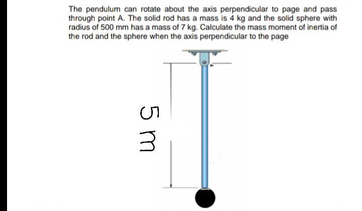 The pendulum can rotate about the axis perpendicular to page and pass
through point A. The solid rod has a mass is 4 kg and the solid sphere with
radius of 500 mm has a mass of 7 kg. Calculate the mass moment of inertia of
the rod and the sphere when the axis perpendicular to the page
5 m

