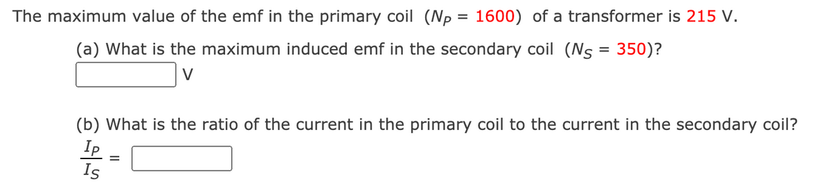 The maximum value of the emf in the primary coil (p = 1600) of a transformer is 215 V.
(a) What is the maximum induced emf in the secondary coil (Ns = 350)?
V
(b) What is the ratio of the current in the primary coil to the current in the secondary coil?
Ip
Is
