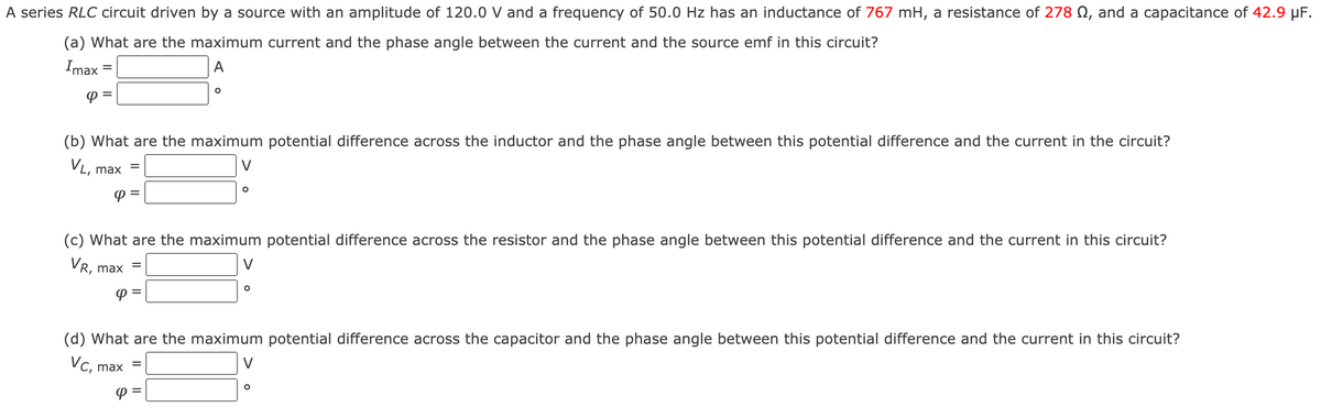 A series RLC circuit driven by a source with an amplitude of 120.0 V and a frequency of 50.0 Hz has an inductance of 767 mH, a resistance of 278 N, and a capacitance of 42.9 µF.
(a) What are the maximum current and the phase angle between the current and the source emf in this circuit?
Imax =
A
Pミ
(b) What are the maximum potential difference across the inductor and the phase angle between this potential difference and the current in the circuit?
VL, max
V
P =
(c) What are the maximum potential difference across the resistor and the phase angle between this potential difference and the current in this circuit?
VR, max
P =
(d) What are the maximum potential difference across the capacitor and the phase angle between this potential difference and the current in this circuit?
Vc, max
V
