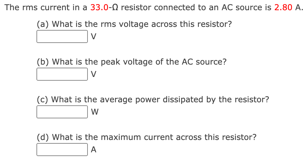 The rms current in a 33.0-0 resistor connected to an AC source is 2.80 A.
(a) What is the rms voltage across this resistor?
V
(b) What is the peak voltage of the AC source?
V
(c) What is the average power dissipated by the resistor?
W
(d) What is the maximum current across this resistor?
A
