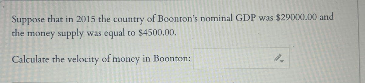 Suppose that in 2015 the country of Boonton's nominal GDP was $29000.00 and
the money supply was equal to $4500.00.
Calculate the velocity of money in Boonton:
9.