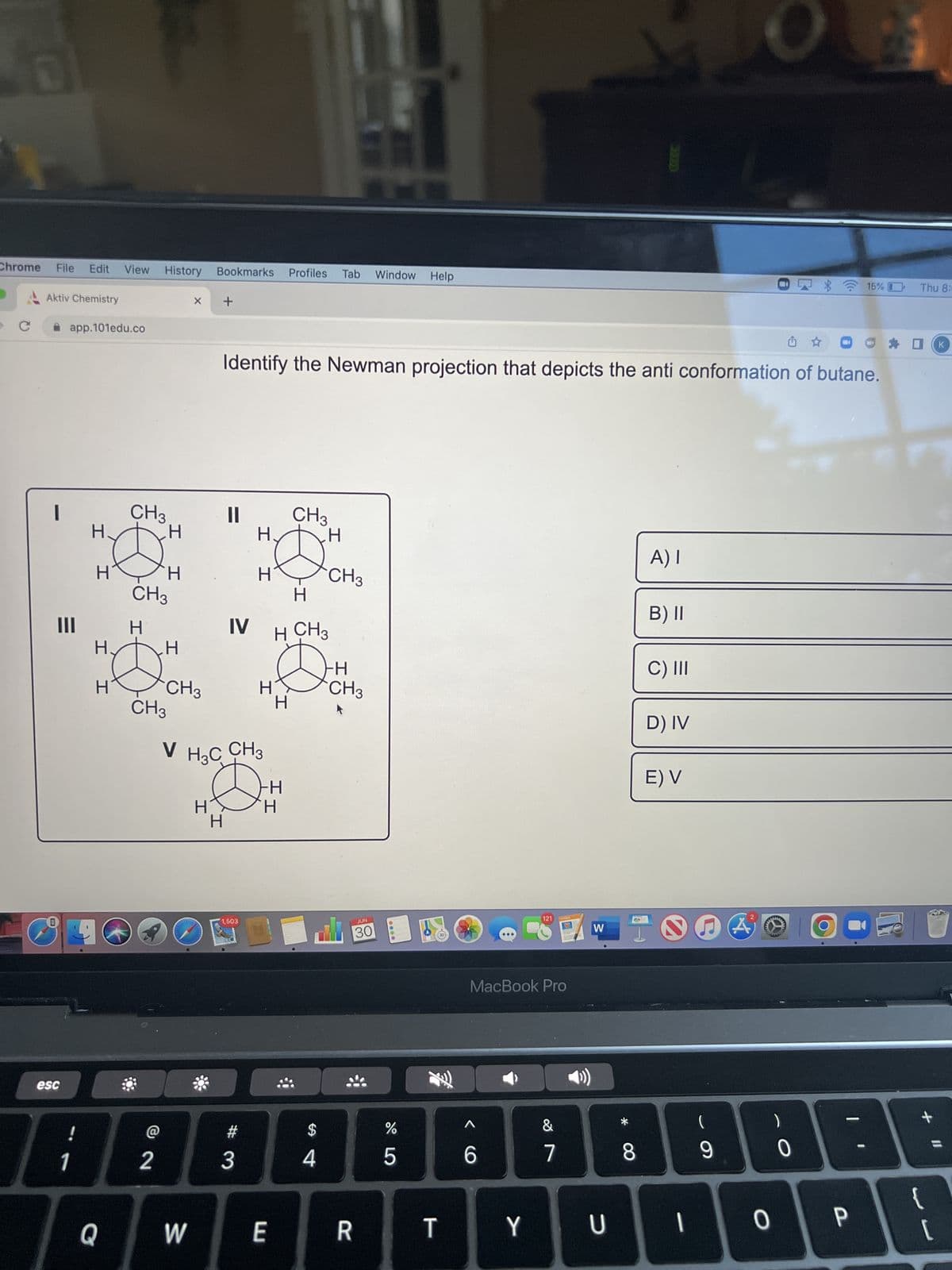 DI
Chrome
с
File Edit View History
Aktiv Chemistry
1
C
app.101edu.co
E
|||
esc
!
1
H
H
Н.
Q
CH3
CH3
H
@
H
CH3
2
I I
H
CH3
V
X
W
Bookmarks Profiles Tab Window Help
H
+
H
||
Identify the Newman projection that depicts the anti conformation of butane.
H3C CH3
1,503
H
#
H
3
IV H CH 3
HE
H
D
FH
CH3
I
E
H
$
H
4
CH3
∙H
CH3
JUN
30
R
%
5
T
8
6
121
MacBook Pro
&
PAGES
7
W
Y U
1
8
A) I
B) II
C) III
D) IV
E) V
~
-
9
A
0
0
O
15% (
P
Thu 8:
+ 11
{
[
K