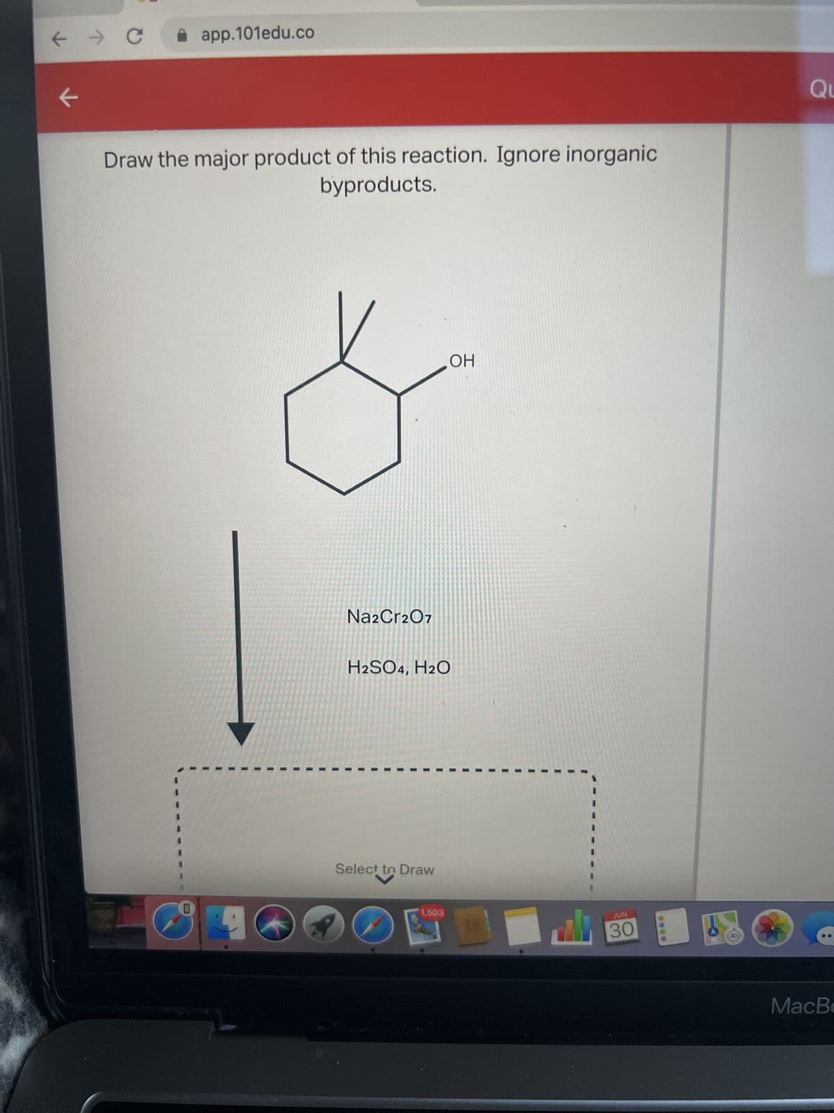 ← → C ✰ app.101edu.co
←
Draw the major product of this reaction. Ignore inorganic
byproducts.
0
I
I
Na2Cr2O7
H2SO4, H2O
I
I
1
1
1
Select to Draw
I
1,503
OH
ali
JUN
30
Qu
MacBo