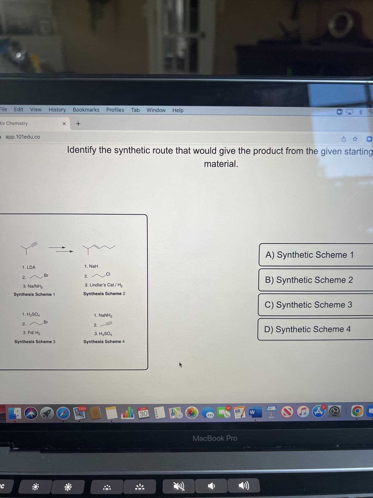 20
File
SC
Edit View History Bookmarks Profiles Tab Window Help
tiv Chemistry
app.101edu.co
1. LDA
2.
3. Na/NH3
Synthesis Scheme 1
1. H₂SO4
Br
2.
Br
3. Pd/H₂
Synthesis Scheme 3
X +
✩✩
Identify the synthetic route that would give the product from the given starting
material.
DO
*
1. NaH
2. /
3. Lindlar's Cat./ H₂
Synthesis Scheme 2
CI
1,502
1. NaNH2
2.
3. H₂SO4
Synthesis Scheme 4
M
JUN
30
121
MacBook Pro
))
W
O
A) Synthetic Scheme 1
B) Synthetic Scheme 2
C) Synthetic Scheme 3
D) Synthetic Scheme 4
A
A