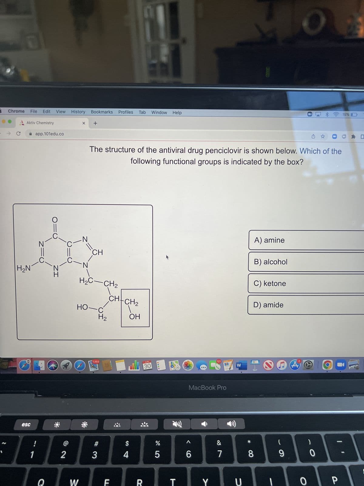N
Chrome
→ C
Ol
H₂N
MARK
File Edit View History
Aktiv Chemistry
esc
app.101edu.co
-C
!
1
NIC
Q
IZ
@
2
C-N
C-
X
WYKW
W
N
Bookmarks Profiles Tab Window Help
+
CH
H₂C-CH₂
HO-C
H₂
The structure of the antiviral drug penciclovir is shown below. Which of the
following functional groups is indicated by the box?
1,503
#3
CH-CH₂
E
$
4
ОН
R
JUN
30
do 5
%
MacBook Pro
A
6
121
Y
&
7
W
U
A) amine
B) alcohol
C) ketone
D) amide
8
(
O 25
9
www
ú
0
0
O
15%
P
D
-
B