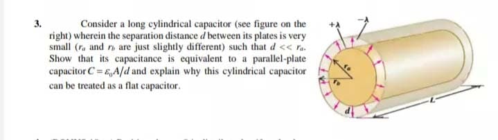 3.
Consider a long cylindrical capacitor (see figure on the
right) wherein the separation distance d between its plates is very
small (ra and r are just slightly different) such that d << ra.
Show that its capacitance is equivalent to a parallel-plate
capacitor C= E,A/d and explain why this cylindrical capacitor
can be treated as a flat capacitor.
