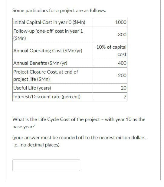 Some particulars for a project are as follows.
Initial Capital Cost in year 0 ($Mn)
1000
Follow-up 'one-off' cost in year 1
($Mn)
300
10% of capital
Annual Operating Cost ($Mn/yr)
cost
Annual Benefits ($Mn/yr)
400
Project Closure Cost, at end of
project life ($Mn)
Useful Life (years)
Interest/Discount rate (percent)
200
20
7
What is the Life Cycle Cost of the project - with year 10 as the
base year?
(your answer must be rounded off to the nearest million dollars,
i.e., no decimal places)
