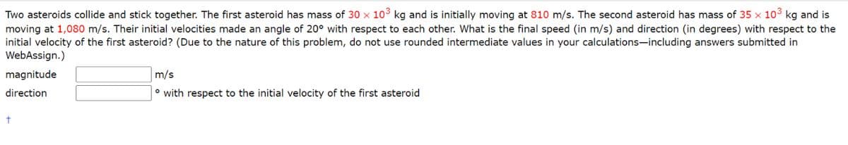 Two asteroids collide and stick together. The first asteroid has mass of 30 × 103 kg and is initially moving at 810 m/s. The second asteroid has mass of 35 x 103 kg and is
moving at 1,080 m/s. Their initial velocities made an angle of 20° with respect to each other. What is the final speed (in m/s) and direction (in degrees) with respect to the
initial velocity of the first asteroid? (Due to the nature of this problem, do not use rounded intermediate values in your calculations-including answers submitted in
WebAssign.)
magnitude
m/s
direction
° with respect to the initial velocity of the first asteroid

