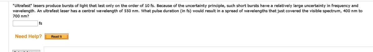 "Ultrafast" lasers produce bursts of light that last only on the order of 10 fs. Because of the uncertainty principle, such short bursts have a relatively large uncertainty in frequency and
wavelength. An ultrafast laser has a central wavelength of 550 nm. What pulse duration (in fs) would result in a spread of wavelengths that just covered the visible spectrum, 400 nm to
700 nm?
fs
Need Help?
Read It
