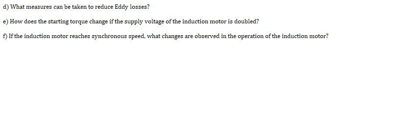 d) What measures can be taken to reduce Eddy losses?
e) How does the starting torque change if the supply voltage of the induction motor is doubled?
f) If the induction motor reaches synchronous speed, what changes are observed in the operation of the induction motor?

