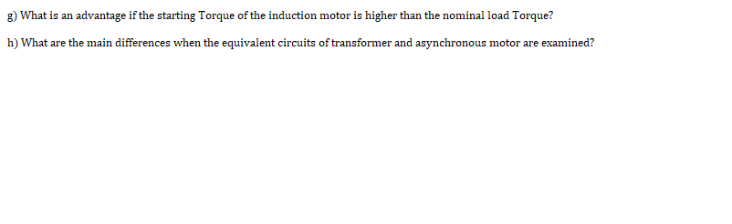 g) What is an advantage if the starting Torque of the induction motor is higher than the nominal load Torque?
h) What are the main differences when the equivalent circuits of transformer and asynchronous motor are examined?
