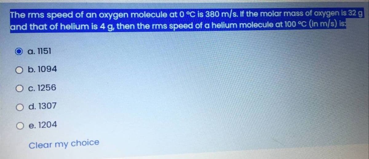 The rms speed of an oxygen molecule at 0 °C is 380 m/s. If the molar mass of oxygen is 32 g
and that of helium is 4 g, then the rms speed of a helium molecule at 100 °C (in m/s) is:
а. 1151
O b. 1094
O c. 1256
O d. 1307
O e. 1204
Clear my choice
