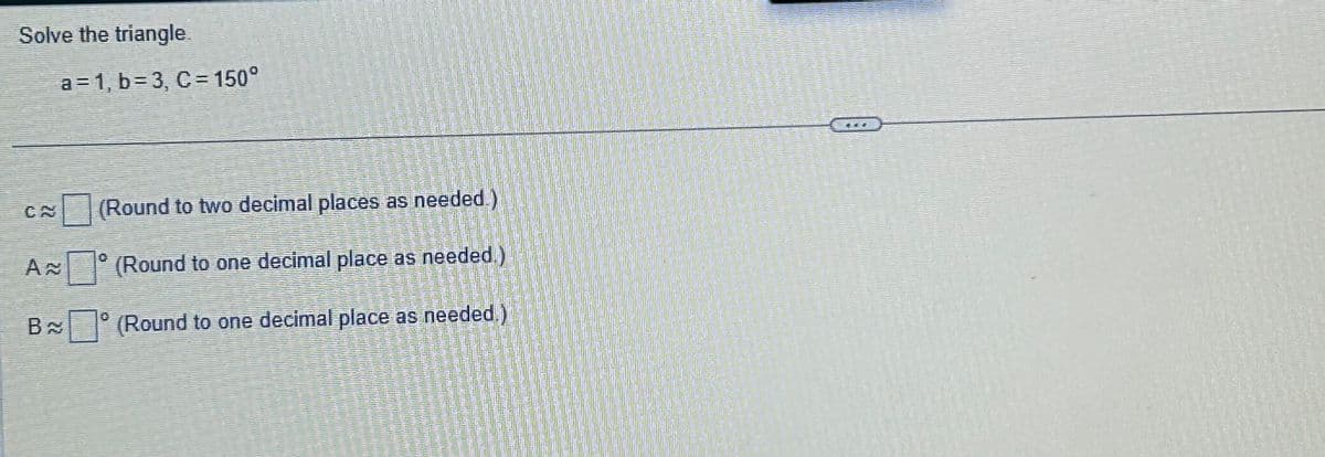 Solve the triangle.
B
a=1, b=3, C = 150°
(Round to two decimal places as needed.)
(Round to one decimal place as needed.)
(Round to one decimal place as needed.)
