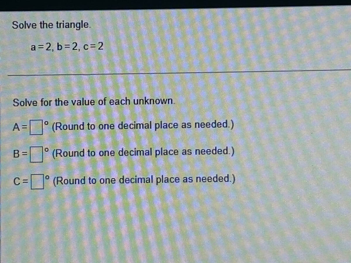 Solve the triangle.
a=2, b=2, c=2
Solve for the value of each unknown.
A=
(Round to one decimal place as needed.)
(Round to one decimal place as needed.)
C = (Round to one decimal place as needed.)
B=