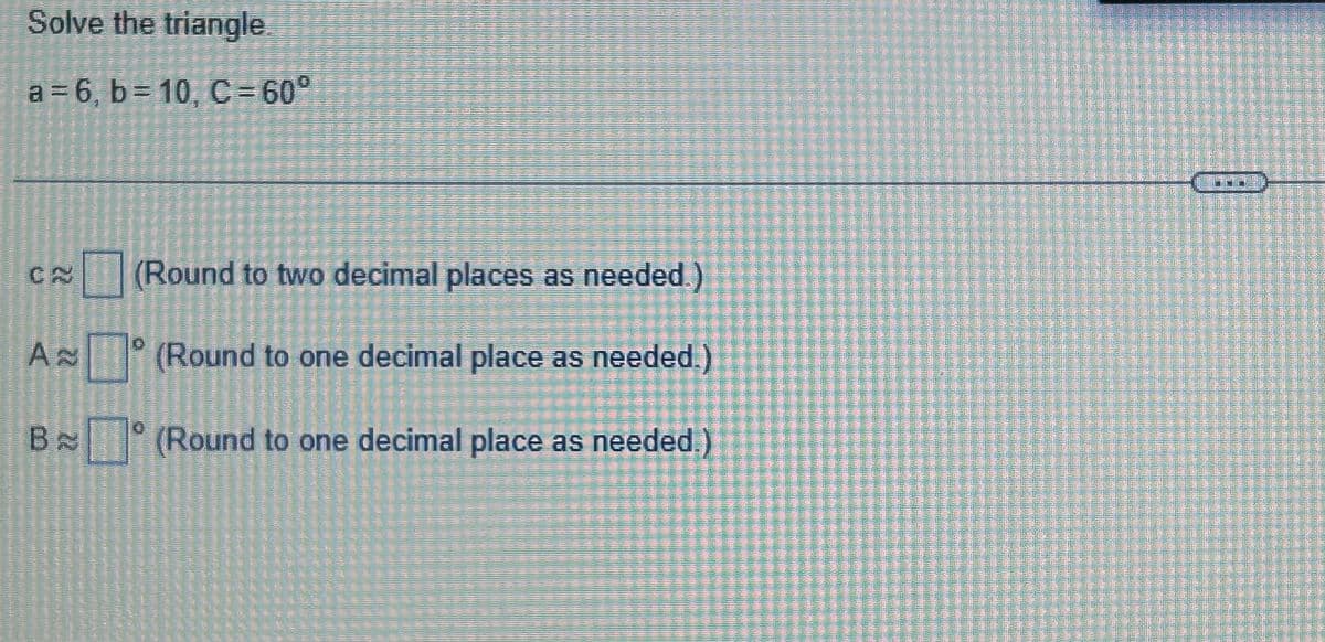 Solve the triangle
a=6, b=10, C= 60°
(Round to two decimal places as needed.)
(Round to one decimal place as needed.)
B (Round to one decimal place as needed.)
CA
A
0
Gadis