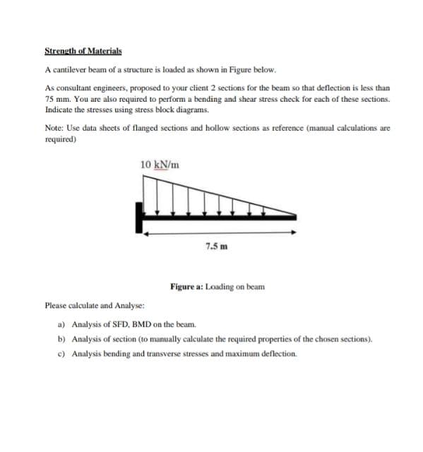 Strength of Materials
A cantilever beam of a structure is loaded as shown in Figure below.
As consultant engineers, proposed to your client 2 sections for the beam so that deflection is less than
75 mm. You are also required to perform a bending and shear stress check for each of these sections.
Indicate the stresses using stress block diagrams.
Note: Use data sheets of flanged sections and hollow sections as reference (manual calculations are
required)
10 kN/m
7.5 m
Figure a: Loading on beam
Please calculate and Analyse:
a) Analysis of SFD, BMD on the beam.
b) Analysis of section (to manually calculate the required properties of the chosen sections).
c) Analysis bending and transverse stresses and maximum deflection.