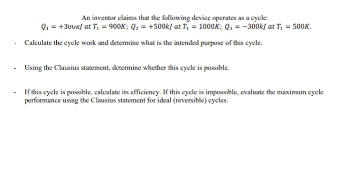 An inventor claims that the following device operates as a cycle:
Q₁ = +30UK] at T₁ = 900K; Q₂ = +500kJ at T₁ = 1000K; Q3 = -300kJ at T₁ = 500K.
Calculate the cycle work and determine what is the intended purpose of this cycle.
- Using the Clausius statement, determine whether this cycle is possible.
- If this cycle is possible, calculate its efficiency. If this cycle is impossible, evaluate the maximum cycle
performance using the Clausius statement for ideal (reversible) cycles.