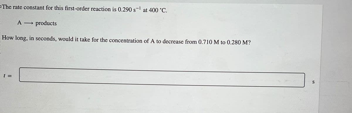 The rate constant for this first-order reaction is 0.290 s¹ at 400 °C.
A
products
How long, in seconds, would it take for the concentration of A to decrease from 0.710 M to 0.280 M?
t =
S