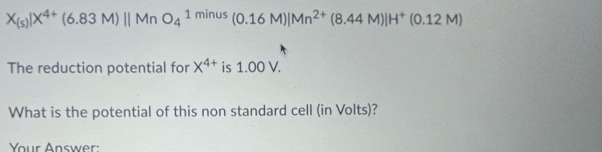 X(s)|X4+ (6.83 M) || Mn 04
1 minus (0.16 M) |Mn2+ (8.44 M)|H* (0.12 M)
The reduction potential for X4+ is 1.00 V.
What is the potential of this non standard cell (in Volts)?
Your Answer: