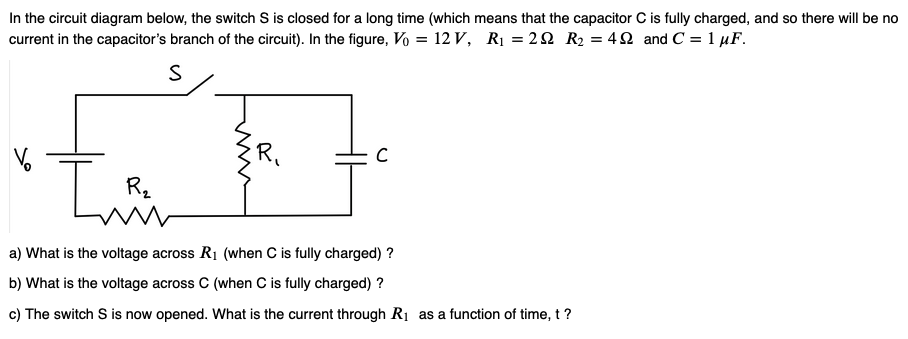 In the circuit diagram below, the switch S is closed for a long time (which means that the capacitor C is fully charged, and so there will be no
current in the capacitor's branch of the circuit). In the figure, Vo = 12 V, R₁ = 22 R₂ = 42 and C = 1 μF.
S
I
R₂
R₁
C
a) What is the voltage across R₁ (when C is fully charged) ?
b) What is the voltage across C (when C is fully charged)?
c) The switch S is now opened. What is the current through R₁ as a function of time, t?