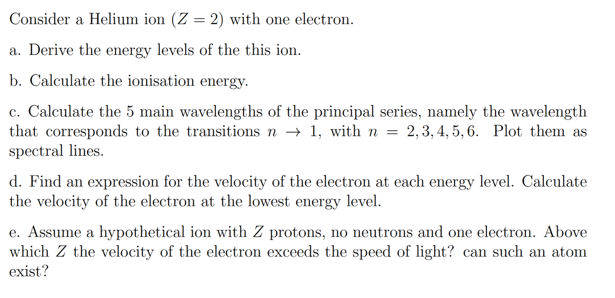 Consider a Helium ion (Z = 2) with one electron.
a. Derive the energy levels of the this ion.
b. Calculate the ionisation energy.
c. Calculate the 5 main wavelengths of the principal series, namely the wavelength
that corresponds to the transitions n → 1, with n = = 2, 3, 4, 5, 6. Plot them as
spectral lines.
d. Find an expression for the velocity of the electron at each energy level. Calculate
the velocity of the electron at the lowest energy level.
e. Assume a hypothetical ion with Z protons, no neutrons and one electron. Above
which Z the velocity of the electron exceeds the speed of light? can such an atom
exist?