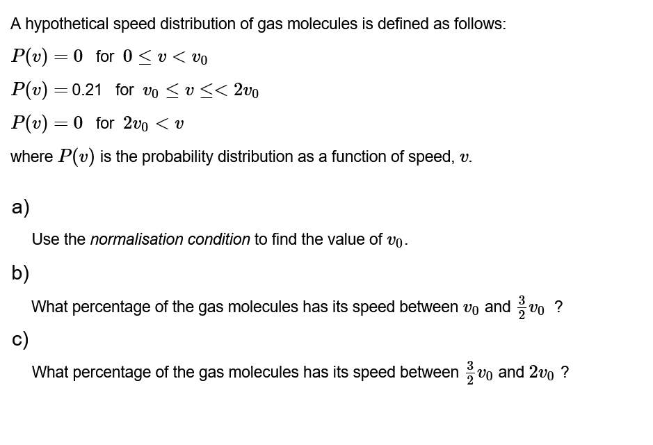 A hypothetical speed distribution of gas molecules is defined as follows:
P(v) = 0 for 0≤v < vo
P(v) = 0.21 for vo ≤ v << 2vo
P(v) = 0 for 2v0 < v
where P(v) is the probability distribution as a function of speed, v.
a)
Use the normalisation condition to find the value of v.
b)
What percentage of the gas molecules has its speed between vo and/vo?
c)
What percentage of the gas molecules has its speed between 0 and 2 ?