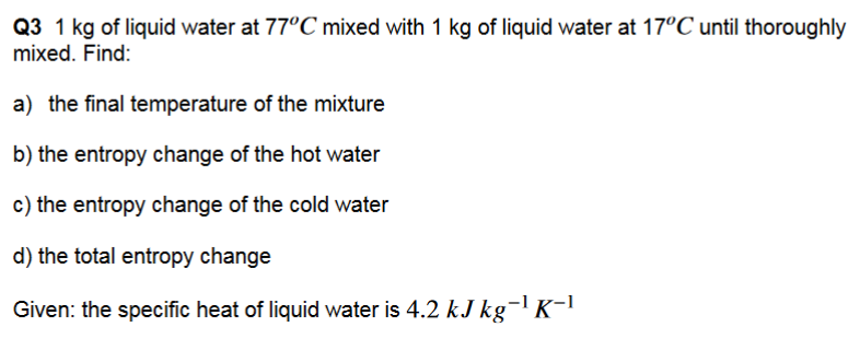 Q3 1 kg of liquid water at 77°C mixed with 1 kg of liquid water at 17°C until thoroughly
mixed. Find:
a) the final temperature of the mixture
b) the entropy change of the hot water
c) the entropy change of the cold water
d) the total entropy change
Given: the specific heat of liquid water is 4.2 kJ kg-¹ K-¹