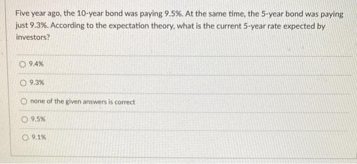 Five year ago, the 10-year bond was paying 9.5%. At the same time, the 5-year bond was paying
just 9.3%. According to the expectation theory, what is the current 5-year rate expected by
investors?
O 9.4%
O 9.3%
O none of the given answers is correct
9.5%
O 9.1%