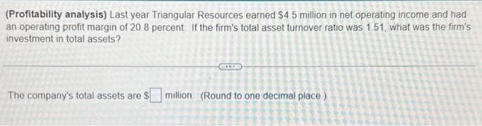 (Profitability analysis) Last year Triangular Resources earned $4.5 million in net operating income and had
an operating profit margin of 20.8 percent. If the firm's total asset turnover ratio was 1.51, what was the firm's
investment in total assets?
...
The company's total assets are $ million. (Round to one decimal place)